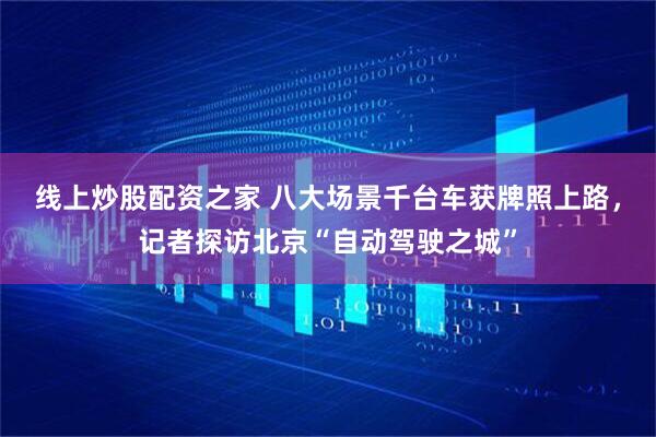 线上炒股配资之家 八大场景千台车获牌照上路，记者探访北京“自动驾驶之城”