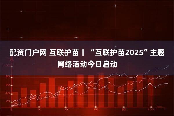 配资门户网 互联护苗丨 “互联护苗2025”主题网络活动今日启动
