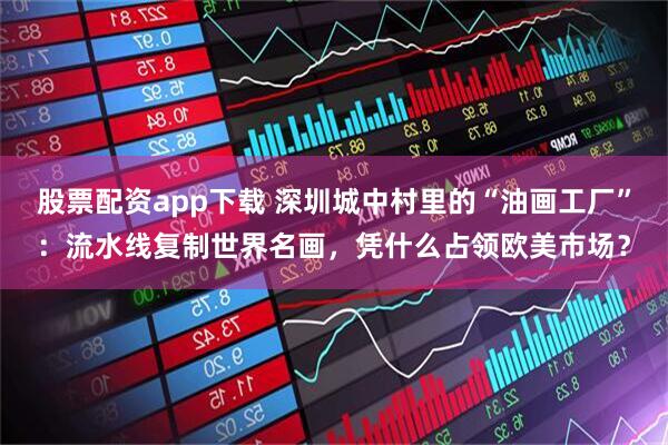股票配资app下载 深圳城中村里的“油画工厂”：流水线复制世界名画，凭什么占领欧美市场？
