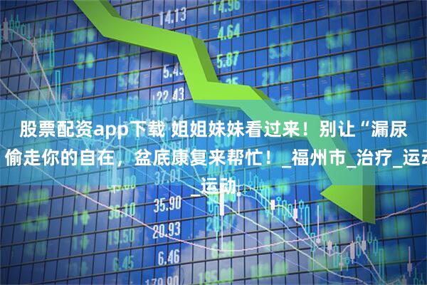 股票配资app下载 姐姐妹妹看过来！别让“漏尿”偷走你的自在，盆底康复来帮忙！_福州市_治疗_运动