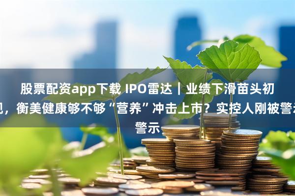 股票配资app下载 IPO雷达｜业绩下滑苗头初现，衡美健康够不够“营养”冲击上市？实控人刚被警示