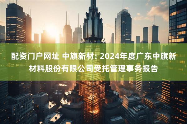 配资门户网址 中旗新材: 2024年度广东中旗新材料股份有限公司受托管理事务报告