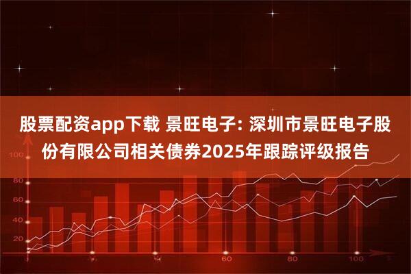 股票配资app下载 景旺电子: 深圳市景旺电子股份有限公司相关债券2025年跟踪评级报告