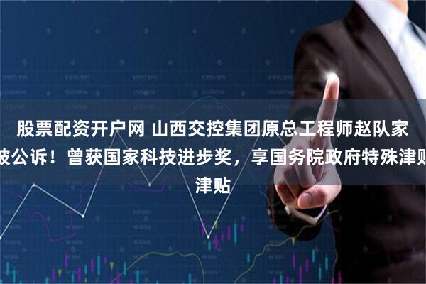 股票配资开户网 山西交控集团原总工程师赵队家被公诉！曾获国家科技进步奖，享国务院政府特殊津贴