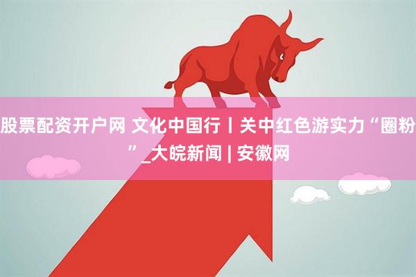 股票配资开户网 文化中国行丨关中红色游实力“圈粉”_大皖新闻 | 安徽网