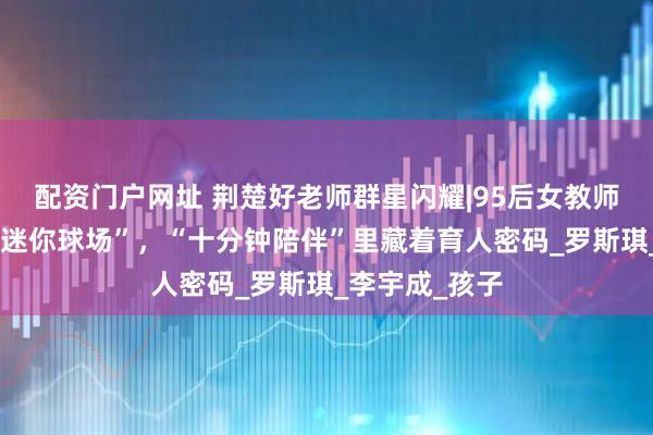 配资门户网址 荆楚好老师群星闪耀|95后女教师为学生搭起“迷你球场”，“十分钟陪伴”里藏着育人密码_罗斯琪_李宇成_孩子