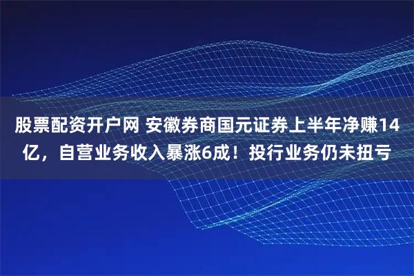 股票配资开户网 安徽券商国元证券上半年净赚14亿，自营业务收入暴涨6成！投行业务仍未扭亏