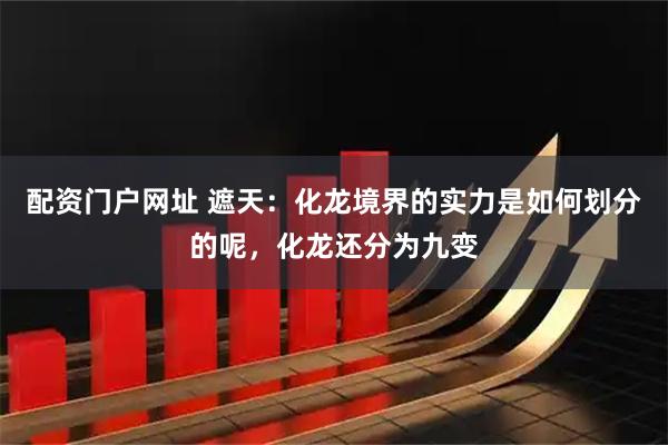 配资门户网址 遮天：化龙境界的实力是如何划分的呢，化龙还分为九变