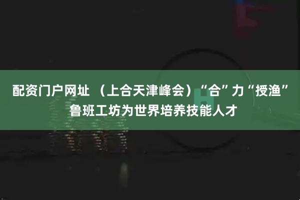 配资门户网址 （上合天津峰会）“合”力“授渔”  鲁班工坊为世界培养技能人才