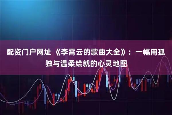 配资门户网址 《李霄云的歌曲大全》：一幅用孤独与温柔绘就的心灵地图