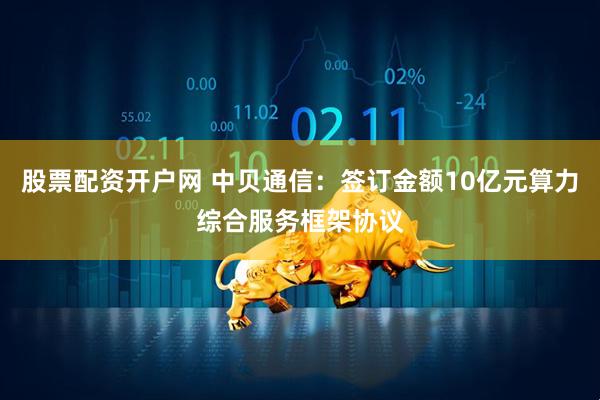 股票配资开户网 中贝通信：签订金额10亿元算力综合服务框架协议