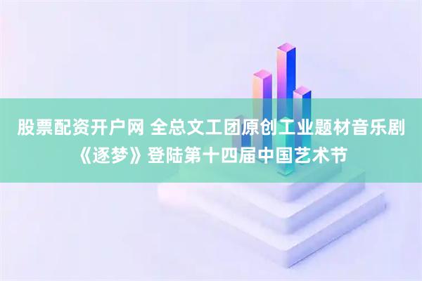 股票配资开户网 全总文工团原创工业题材音乐剧《逐梦》登陆第十四届中国艺术节