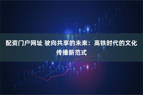 配资门户网址 驶向共享的未来：高铁时代的文化传播新范式