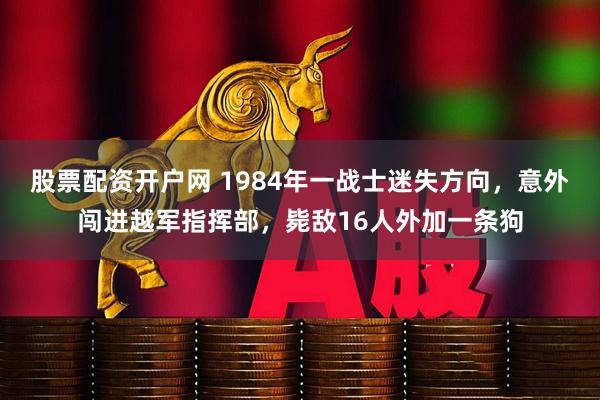 股票配资开户网 1984年一战士迷失方向，意外闯进越军指挥部，毙敌16人外加一条狗