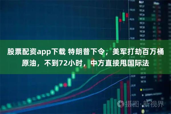 股票配资app下载 特朗普下令，美军打劫百万桶原油，不到72小时，中方直接甩国际法